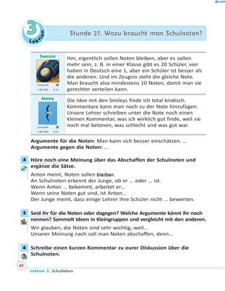 L e ktion
33 Stunde 27. Wozu braucht man Schulnoten?Stunde 27. Wozu braucht man Schulnoten?
Iverson
Userprofil
11.09 2016 12.52
Hm, eigentlich sollen Noten bleiben, aber es sollen
mehr sein, z. B. in einer Klasse gibt es 20 Schüler, vier
haben in Deutsch eine 1, aber ein Schüler ist besser als
die anderen. Und im Zeugnis steht die gleiche Note.
Man braucht also mindestens 10 Noten, damit man sie
gerechter verteilen kann.
Mewy
Userprofil
11.09 2016 13.12
Die Idee mit den Smileys finde ich total kindisch.
Kommentare kann man noch zu der Note hinzufügen.
Unsere Lehrer schreiben unter die Note noch einen
kleinen Kommentar, was ich wirklich gut finde, weil sie
noch mal betonen, was schlecht und was gut war.
Argumente für die Noten: Man kann sich besser einschätzen. …
Argumente gegen die Noten: …
4 Höre noch eine Meinung über das Abschaffen der Schulnoten und
ergänze die Sätze.
Anton meint, Noten sollen bleiben.
An Schulnoten erkennt der Junge, ob er … oder … ist.
Wenn Anton … bekommt, arbeitet er…
Wenn seine Noten gut sind, ist Anton…
Der Junge meint, dass einige Lehrer ihre Schüler nicht … bewerten.
5 Seid ihr für die Noten oder dagegen? Welche Argumente könnt ihr noch
nennen? Sammelt Ideen in Kleingruppen und vergleicht mit den anderen.
Wir glauben, die Noten sind sehr wichtig, weil…
Unserer Meinung nach soll man Noten abschaffen, denn…
6 Schreibe einen kurzen Kommentar zu eurer Diskussion über die
Schulnoten.
4
5
6
62
Lektion 3. Schulleben
 