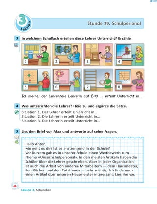 L e ktion
33 Stunde 29. SchulpersonalStunde 29. Schulpersonal
3 In welchem Schulfach erteilen diese Lehrer Unterricht? Erzähle.
1
5
2
6
3
7
4
8
Ich meine, der Lehrer/die Lehrerin auf Bild … erteilt Unterricht in…
4 Was unterrichten die Lehrer? Höre zu und ergänze die Sätze.
Situation 1. Der Lehrer erteilt Unterricht in…
Situation 2. Die Lehrerin erteilt Unterricht in…
Situation 3. Die Lehrerin erteilt Unterricht in…
5 Lies den Brief von Max und antworte auf seine Fragen.
Hallo Anton,
wie geht es dir? Ist es anstrengend in der Schule?
Vor Kurzem gab es in unserer Schule einen Wettbewerb zum
Thema «Unser Schulpersonal». In den meisten Artikeln haben die
Schüler über die Lehrer geschrieben. Aber in jeder Organisation
ist auch die Arbeit von anderen Mitarbeitern — dem Hausmeister,
den Köchen und den Putzfrauen — sehr wichtig. Ich finde auch
einen Artikel über unseren Hausmeister interessant. Lies ihn vor.
3
4
5
66
Lektion 3. Schulleben
 