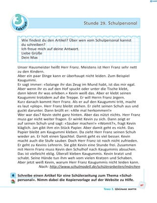 Le kt
ion
33 Stunde 29. SchulpersonalStunde 29. Schulpersonal
Wie findest du den Artikel? Über wen vom Schulpersonal kannst
du schreiben?
Ich freue mich auf deine Antwort.
Liebe Grüße
Dein Max
Unser Hausmeister heißt Herr Franz. Meistens ist Herr Franz sehr nett
zu den Kindern.
Aber ein paar Dinge kann er überhaupt nicht leiden. Zum Beispiel
Kaugummi.
Er sagt immer: «Solange ihr das Zeug im Mund habt, ist das mir egal.
Aber wenn ihr es auf den Hof spuckt oder unter die Tische klebt,
dann könnt ihr was erleben.» Kevin weiß das. Aber er klebt seinen
Kaugummi trotzdem auf die Treppe. Er will Herrn Franz ärgern.
Kurz danach kommt Herr Franz. Als er auf den Kaugummi tritt, macht
es laut «plop». Herr Franz bleibt stehen. Er zieht seinen Schuh aus und
guckt darunter. Dann brüllt er: «Alle mal herkommen!»
Wer war das? Kevin steht ganz hinten. Aber das nützt nichts. Herr Franz
muss gar nicht weiter fragen. Er winkt Kevin zu sich. Dann zeigt er
auf seinen Schuh und sagt: «Sauber machen!» «Womit?», fragt Kevin
kläglich. Jan gibt ihm ein Stück Papier. Aber damit geht es nicht. Das
Papier bleibt am Kaugummi kleben. Da zieht Herr Franz seinen Schuh
wieder an. Er holt einen Spachtel. Damit geht es viel besser. Kevin
macht auch die Stufe sauber. Doch Herr Franz ist noch nicht zufrieden.
Er geht zu Kevins Lehrerin. Sie gibt Kevin eine Stunde frei. Zusammen
mit Herrn Franz muss Kevin den Schulhof nach Kaugummis absuchen.
Das ist vielleicht eklig. Überall kleben Kaugummis. Kevin kratzt und
schabt. Seine Hände tun ihm weh vom vielen Kratzen und Schaben.
Aber jetzt weiß Kevin, warum Herr Franz Kaugummis nicht leiden kann.
Nach: http://www.schulmodell.de/schülerarbeiten/märchen
6 Schreibe einen Artikel für eine Schülerzeitung zum Thema «Schul-
personal». Nimm dabei die Kopiervorlage auf der Website zu Hilfe.
6
67
Тема 3. Шкільне життя
 