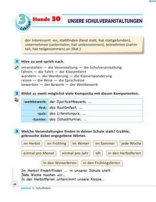 L e k
tion
33 UNSERE SCHULVERANSTALTUNGENStunde 30
der Interessent -en, stattfinden (fand statt, hat stattgefunden),
unternehmen (unternahm, hat unternommen), teilnehmen (nahm
teil, hat teilgenommen) an (Dat.)
1 Höre zu und sprich nach.
veranstalten — die Veranstaltung — die Schulveranstaltung
fahren — die Fahrt — die Klassenfahrt
wandern — die Wanderung — die Klassenwanderung
reisen — die Reise — die Sprachreise
bewerben — der Bewerb — der Wettbewerb
2 Bildet zu zweit möglichst viele Komposita mit diesen Komponenten.
-wettbewerb: der Sportwettbewerb, …
-fest: das Kostümfest, …
-quiz: das Literaturquiz, …
-turnier: das Schachturnier, …
3 Welche Veranstaltungen finden in deiner Schule statt? Erzähle,
gebrauche dabei angegebene Wörter.
jede Wocheim Sommerim Winterim Frühlingim Herbst
in den Herbstferienofteinmal pro Jahreinmal pro Monat
in den Frühlingsferienin den Winterferien
Im Herbst findet/finden … in unserer Schule statt.
Jede Woche machen wir…
In den Herbstferien unternimmt unsere Klasse…
1
2
3
Lektion 3. Schulleben
68
 