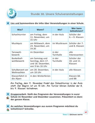 Le kt
ion
33 Stunde 30. Unsere SchulveranstaltungenStunde 30. Unsere Schulveranstaltungen
4 Lies und kommentiere die Infos über Veranstaltungen in einer Schule.
Was? Wann? Wo?
Wer kann
teilnehmen?
Schachturnier am Freitag, dem
11. November, um
15 Uhr
in der Aula Schüler der
6.—9. Klassen
Musikquiz am Mittwoch, dem
23. November, um
14.30
im Musikraum Schüler der 7.
und 8. Klassen
Tanzwett-
bewerb
im Dezember in der
Turnhalle
alle
Interessenten
Basketball-
wettbewerb
am Samstag und
Sonntag, dem 17.
und 18. Dezember,
von 9 bis 16 Uhr
in der
Turnhalle
Schüler der
10. und 11.
Klassen
Schulkonzert vor
Weihnachten
am 20. Dezember,
um 18 Uhr
in der Aula alle Klassen
Klassenfahrt in
die Alpen
in den Winterferien Klassen 8A
und 8B
Am Freitag, dem 11. November findet das Schachturnier in der Aula
statt. Der Beginn ist um 15 Uhr. Am Turnier können Schüler der 6.
bis 9. Klassen teilnehmen.
5 Gruppenarbeit. Stellt das Programm der Veranstaltungen in eurer
Schule im November und Dezember zusammen. Präsentiert es dann
der ganzen Klasse.
6 An welchen Veranstaltungen aus eurem Programm möchtest du
teilnehmen? Schreibe.
4
5
6
69
Тема 3. Шкільне життя
 