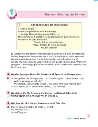 Le kt
ion
11 Stunde 1. Erholung im SommerStunde 1. Erholung im Sommer
Wanderurlaub im Erzgebirge
•schöne Berge
•viele ausgeschilderte Wanderwege
•günstige Übernachtungsmöglichkeiten
Die Sommerzeit bietet viele Möglichkeiten zum Wandern.
Wandern ist sehr erholsam.
Tourist Information Dresden
Prager Straße 20 nahe Bahnhof
01069 Dresden
C
Es warten die schönsten Wanderwege Sachsens auf eine Entdeckung.
Da die Berge nicht besonders hoch sind, braucht man keine spezielle
Wanderausrüstung, nur festes Schuhwerk, einen Rucksack und
Wanderstöcke. Fast alle Wege sind für die ganze Familie zum Wandern
geeignet. Unterwegs gibt es malerische Landschaften und interessante
Orte zu sehen.
6 Welche Anzeigen findet ihr interessant? Sprecht in Kleingruppen.
— Mir gefällt die Anzeige über… Ich möchte gern … mitmachen. Und
welche Anzeige gefällt dir?
— Mir gefällt… Ich möchte lieber … machen. Und was meinst du?
— Ich meine, es ist viel interessanter, … zu machen.
7 Was könnt ihr für Erholung im Sommer anbieten? Schreibt in
Kleingruppen eine Anzeige wie in Übung 5.
8 Wie hast du dich diesen Sommer erholt? Schreibe.
Diesen Sommer habe ich mich … erholt.
Im Juni war ich…
Im Juli/August…
6
7
8
7
Тема 1. Спосіб життя
 