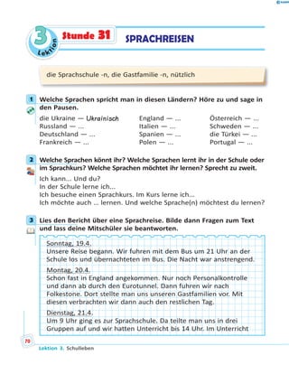L e k
tion
33 SPRACHREISENStunde 31
die Sprachschule -n, die Gastfamilie -n, nützlich
1 Welche Sprachen spricht man in diesen Ländern? Höre zu und sage in
den Pausen.
die Ukraine — Ukrainisch England — ... Österreich — ...
Russland — ... Italien — ... Schweden — ...
Deutschland — ... Spanien — ... die Türkei — ...
Frankreich — ... Polen — ... Portugal — ...
2 Welche Sprachen könnt ihr? Welche Sprachen lernt ihr in der Schule oder
im Sprachkurs? Welche Sprachen möchtet ihr lernen? Sprecht zu zweit.
Ich kann... Und du?
In der Schule lerne ich...
Ich besuche einen Sprachkurs. Im Kurs lerne ich...
Ich möchte auch … lernen. Und welche Sprache(n) möchtest du lernen?
3 Lies den Bericht über eine Sprachreise. Bilde dann Fragen zum Text
und lass deine Mitschüler sie beantworten.
Sonntag, 19.4.
Unsere Reise begann. Wir fuhren mit dem Bus um 21 Uhr an der
Schule los und übernachteten im Bus. Die Nacht war anstrengend.
Montag, 20.4.
Schon fast in England angekommen. Nur noch Personalkontrolle
und dann ab durch den Eurotunnel. Dann fuhren wir nach
Folkestone. Dort stellte man uns unseren Gastfamilien vor. Mit
diesen verbrachten wir dann auch den restlichen Tag.
Dienstag, 21.4.
Um 9 Uhr ging es zur Sprachschule. Da teilte man uns in drei
Gruppen auf und wir hatten Unterricht bis 14 Uhr. Im Unterricht
1
2
3
Lektion 3. Schulleben
70
 