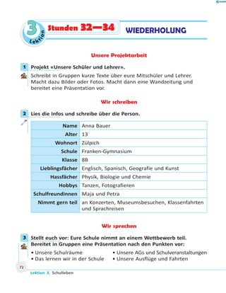 L e k
tion
33 WIEDERHOLUNGStunden 32—34
Unsere Projektarbeit
1 Projekt «Unsere Schüler und Lehrer».
Schreibt in Gruppen kurze Texte über eure Mitschüler und Lehrer.
Macht dazu Bilder oder Fotos. Macht dann eine Wandzeitung und
bereitet eine Präsentation vor.
Wir schreiben
2 Lies die Infos und schreibe über die Person.
Name Anna Bauer
Alter 13
Wohnort Zülpich
Schule Franken-Gymnasium
Klasse 8B
Lieblingsfächer Englisch, Spanisch, Geografie und Kunst
Hassfächer Physik, Biologie und Chemie
Hobbys Tanzen, Fotografieren
Schulfreundinnen Maja und Petra
Nimmt gern teil an Konzerten, Museumsbesuchen, Klassenfahrten
und Sprachreisen
Wir sprechen
3 Stellt euch vor: Eure Schule nimmt an einem Wettbewerb teil.
Bereitet in Gruppen eine Präsentation nach den Punkten vor:
• Unsere Schulräume • Unsere AGs und Schulveranstaltungen
• Das lernen wir in der Schule • Unsere Ausflüge und Fahrten
1
2
3
Lektion 3. Schulleben
72
 