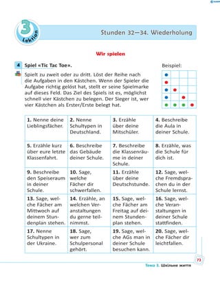 Le kt
ion
33 Stunden 32—34. WiederholungStunden 32—34. Wiederholung
Wir spielen
4 Spiel «Tic Tac Toe».
Spielt zu zweit oder zu dritt. Löst der Reihe nach
die Aufgaben in den Kästchen. Wenn der Spieler die
Aufgabe richtig gelöst hat, stellt er seine Spielmarke
auf dieses Feld. Das Ziel des Spiels ist es, möglichst
schnell vier Kästchen zu belegen. Der Sieger ist, wer
vier Kästchen als Erster/Erste belegt hat.
1. Nenne deine
Lieblingsfächer.
2. Nenne
Schultypen in
Deutschland.
3. Erzähle
über deine
Mitschüler.
4. Beschreibe
die Aula in
deiner Schule.
5. Erzähle kurz
über eure letzte
Klassenfahrt.
6. Beschreibe
das Gebäude
deiner Schule.
7. Beschreibe
die Klassenräu-
me in deiner
Schule.
8. Erzähle, was
die Schule für
dich ist.
9. Beschreibe
den Speiseraum
in deiner
Schule.
10. Sage,
welche
Fächer dir
schwerfallen.
11. Erzähle
über deine
Deutschstunde.
12. Sage, wel-
che Fremdspra-
chen du in der
Schule lernst.
13. Sage, wel-
che Fächer am
Mittwoch auf
deinem Stun-
denplan stehen.
14. Erzähle, an
welchen Ver-
anstaltungen
du gerne teil-
nimmst.
15. Sage, wel-
che Fächer am
Freitag auf dei-
nem Stunden-
plan stehen.
16. Sage, wel-
che Veran-
staltungen in
deiner Schule
stattfinden.
17. Nenne
Schultypen in
der Ukraine.
18. Sage,
wer zum
Schulpersonal
gehört.
19. Sage, wel-
che AGs man in
deiner Schule
besuchen kann.
20. Sage, wel-
che Fächer dir
leichtfallen.
4 Beispiel:


 
 
   
73
Тема 3. Шкільне життя
 