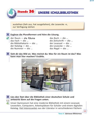 Le kt
ion
44 UNSERE SCHULBIBLIOTHEKStunde 36
ausleihen (lieh aus, hat ausgeliehen), die Leseecke -n,
zur Verfügung stehen
1 Ergänze die Pluralformen und höre die Lösung.
der Raum — die Räume das Buch — die …
das Fach — die … die Zeitschrift — die …
die Bibliothekarin — die … der Lesesaal — die …
der Katalog — die … die Leseecke — die …
die Nummer — die … das Regal — die …
2 Sieh dir das Bild an. Was meinst du: Was für ein Raum ist das? Was
kann man hier machen? Erzähle.
3 Lies den Text über die Bibliothek einer deutschen Schule und
antworte dann auf die Fragen unten.
Unser Gymnasium hat eine moderne Bibliothek mit einem Lesesaal,
Leseecken, Computern, Arbeitsplätzen für Schüler und einem digitalen
Katalog. Viel Interessantes aus der Literatur in verschiedenen Fächern
1
2
3
Тема 4. Шкільна бібліотека
77
 