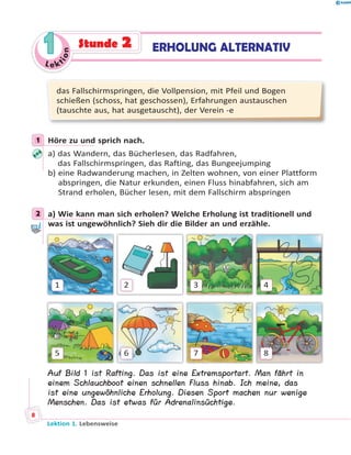 Le ktion
11 ERHOLUNG ALTERNATIVStunde 2
das Fallschirmspringen, die Vollpension, mit Pfeil und Bogen
schießen (schoss, hat geschossen), Erfahrungen austauschen
(tauschte aus, hat ausgetauscht), der Verein -e
1 Höre zu und sprich nach.
a) das Wandern, das Bücherlesen, das Radfahren,
das Fallschirmspringen, das Rafting, das Bungeejumping
b) eine Radwanderung machen, in Zelten wohnen, von einer Plattform
abspringen, die Natur erkunden, einen Fluss hinabfahren, sich am
Strand erholen, Bücher lesen, mit dem Fallschirm abspringen
2 a) Wie kann man sich erholen? Welche Erholung ist traditionell und
was ist ungewöhnlich? Sieh dir die Bilder an und erzähle.
1
5
2
6
3
7
4
8
Auf Bild 1 ist Rafting. Das ist eine Extremsportart. Man fährt in
einem Schlauchboot einen schnellen Fluss hinab. Ich meine, das
ist eine ungewöhnliche Erholung. Diesen Sport machen nur wenige
Menschen. Das ist etwas für Adrenalinsüchtige.
1
2
Lektion 1. Lebensweise
8
 