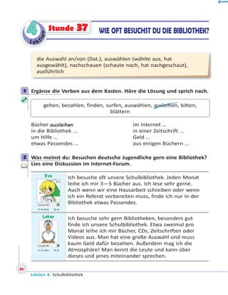 L e ktion
44 WIE OFT BESUCHST DU DIE BIBLIOTHEK?Stunde 37
die Auswahl an/von (Dat.), auswählen (wählte aus, hat
ausgewählt), nachschauen (schaute nach, hat nachgeschaut),
ausführlich
1 Ergänze die Verben aus dem Kasten. Höre die Lösung und sprich nach.
gehen, bezahlen, finden, surfen, auswählen, ausleihen, bitten,
blättern
Bücher ausleihen im Internet …
in die Bibliothek … in einer Zeitschrift …
um Hilfe … Geld …
etwas Passendes … aus einigen Büchern …
2 Was meinst du: Besuchen deutsche Jugendliche gern eine Bibliothek?
Lies eine Diskussion im Internet-Forum.
Eva
Userprofil
17.10 2016 18.10
Ich besuche oft unsere Schulbibliothek. Jeden Monat
leihe ich mir 3—5 Bücher aus. Ich lese sehr gerne.
Auch wenn wir eine Hausarbeit schreiben oder wenn
ich ein Referat vorbereiten muss, finde ich nur in der
Bibliothek etwas Passendes.
Lukas
Userprofil
17.10 2016 19.32
Ich besuche sehr gern Bibliotheken, besonders gut
finde ich unsere Schulbibliothek. Etwa zweimal pro
Monat leihe ich mir Bücher, CDs, Zeitschriften oder
Videos aus. Man hat eine große Auswahl und muss
kaum Geld dafür bezahlen. Außerdem mag ich die
Atmosphäre! Man kennt die Leute und kann über
dieses und jenes miteinander sprechen.
1
2
Lektion 4. Schulbibliothek
80
 