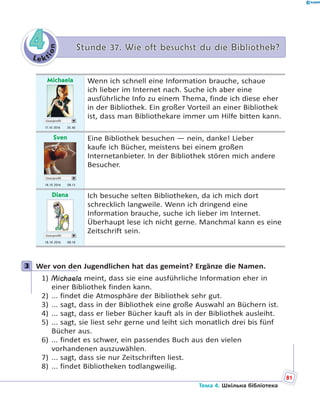 Le kt
ion
44 Stunde 37. Wie oft besuchst du die Bibliothek?Stunde 37. Wie oft besuchst du die Bibliothek?
Michaela
Userprofil
17.10 2016 20.40
Wenn ich schnell eine Information brauche, schaue
ich lieber im Internet nach. Suche ich aber eine
ausführliche Info zu einem Thema, finde ich diese eher
in der Bibliothek. Ein großer Vorteil an einer Bibliothek
ist, dass man Bibliothekare immer um Hilfe bitten kann.
Sven
Userprofil
18.10 2016 08.13
Eine Bibliothek besuchen — nein, danke! Lieber
kaufe ich Bücher, meistens bei einem großen
Internetanbieter. In der Bibliothek stören mich andere
Besucher.
Diana
Userprofil
18.10 2016 08.18
Ich besuche selten Bibliotheken, da ich mich dort
schrecklich langweile. Wenn ich dringend eine
Information brauche, suche ich lieber im Internet.
Überhaupt lese ich nicht gerne. Manchmal kann es eine
Zeitschrift sein.
3 Wer von den Jugendlichen hat das gemeint? Ergänze die Namen.
1) Michaela meint, dass sie eine ausführliche Information eher in
einer Bibliothek finden kann.
2) ... findet die Atmosphäre der Bibliothek sehr gut.
3) ... sagt, dass in der Bibliothek eine große Auswahl an Büchern ist.
4) ... sagt, dass er lieber Bücher kauft als in der Bibliothek ausleiht.
5) ... sagt, sie liest sehr gerne und leiht sich monatlich drei bis fünf
Bücher aus.
6) ... findet es schwer, ein passendes Buch aus den vielen
vorhandenen auszuwählen.
7) ... sagt, dass sie nur Zeitschriften liest.
8) ... findet Bibliotheken todlangweilig.
3
81
Тема 4. Шкільна бібліотека
 