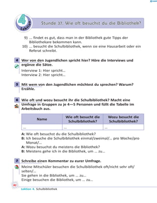 L e k
tion
44 Stunde 37. Wie oft besuchst du die Bibliothek?Stunde 37. Wie oft besuchst du die Bibliothek?
9) ... findet es gut, dass man in der Bibliothek gute Tipps der
Bibliothekare bekommen kann.
10) ... besucht die Schulbibliothek, wenn sie eine Hausarbeit oder ein
Referat schreibt.
4 Wer von den Jugendlichen spricht hier? Höre die Interviews und
ergänze die Sätze.
Interview 1: Hier spricht…
Interview 2: Hier spricht…
5 Mit wem von den Jugendlichen möchtest du sprechen? Warum?
Erzähle.
6 Wie oft und wozu besucht ihr die Schulbibliothek? Macht eine
Umfrage in Gruppen zu je 4—5 Personen und füllt die Tabelle im
Arbeitsbuch aus.
Name
Wie oft besucht die
Schulbibliothek?
Wozu besucht die
Schulbibliothek?
… … …
A: Wie oft besuchst du die Schulbibliothek?
B: Ich besuche die Schulbibliothek einmal/zweimal/… pro Woche/pro
Monat/…
A: Wozu besuchst du meistens die Bibliothek?
B: Meistens gehe ich in die Bibliothek, um … zu…
7 Schreibe einen Kommentar zu eurer Umfrage.
Meine Mitschüler besuchen die Schulbibliothek oft/nicht sehr oft/
selten/…
Sie gehen in die Bibliothek, um … zu…
Einige besuchen die Bibliothek, um … zu…
4
5
6
7
82
Lektion 4. Schulbibliothek
 