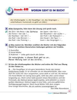 Le kt
ion
44 WORUM GEHT ES IM BUCH?Stunde 40
die Inhaltsangabe -n, die Hauptfigur -en, das Vergnügen -,
unterhaltsam, humorvoll, es geht um (Akk.)
1 Bilde Komposita, höre dann die Lösung und sprich nach.
die Zeit + die Reise = die Zeitreise der Sport + der Fan = …
die Ferien + der Job = … der Marathon + der Läufer = …
der Nachbar + der Ort = … der Profi + der Radsport = …
das Rad + das Rennen = … das Haupt + die Figur = …
das Rad + das Training = … lesen + das Vergnügen = …
2 a) Was meinst du: Worüber erzählen die Bücher mit den folgenden
Titeln? Zu welchen literarischen Gattungen gehören sie? Erzähle.
1) Ausreißer
2) Hund Müller
3) Rubinrot — Liebe geht durch alle Zeiten
Ich meine/glaube, in diesem Buch geht es um…
Meiner Meinung nach ist das ein/eine…
b) Lies die Inhaltsangaben der Bücher und ordne die Titel aus Übung
2a den Texten zu.
A. … Die Hauptfigur ist ein ganz besonderer Hund, der immer
Geldscheine findet. Er ist schneller als ein Marathonläufer, aber man
darf ihn nicht mit «du» ansprechen, sonst stellt er sich tot. Als Helmut
mit Hund Müller ein wenig Gassi geht, sieht das alles zuerst etwas
langweilig aus. Doch schon bald passiert etwas Besonderes und der
Ferienjob, der Helmut keinen Spaß machte, wird plötzlich zu einem
großen Abenteuer. Helmut tappt in eine Falle, und eine gefährliche
Verfolgungsjagd beginnt. Doch Hund Müller hilft dem Jungen.
Eine lustige Geschichte, die ein wahres Lesevergnügen ist.
Von Hilke Rosenboom
1
2
Тема 4. Шкільна бібліотека
m
87
 