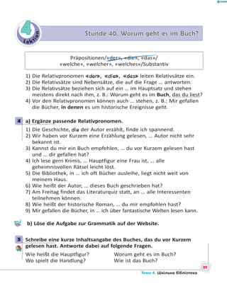 Le kt
ion
44 Stunde 40. Worum geht es im Buch?Stunde 40. Worum geht es im Buch?
Präpositionen/«der», «die», «das»/
«welche», «welcher», «welches»/Substantiv
1) Die Relativpronomen «der», «die», «das» leiten Relativsätze ein.
2) Die Relativsätze sind Nebensätze, die auf die Frage … antworten.
3) Die Relativsätze beziehen sich auf ein … im Hauptsatz und stehen
meistens direkt nach ihm, z. B.: Worum geht es im Buch, das du liest?
4) Vor den Relativpronomen können auch … stehen, z. B.: Mir gefallen
die Bücher, in denen es um historische Ereignisse geht.
4 a) Ergänze passende Relativpronomen.
1) Die Geschichte, die der Autor erzählt, finde ich spannend.
2) Wir haben vor Kurzem eine Erzählung gelesen, … Autor nicht sehr
bekannt ist.
3) Kannst du mir ein Buch empfehlen, … du vor Kurzem gelesen hast
und … dir gefallen hat?
4) Ich lese gern Krimis, … Hauptfigur eine Frau ist, … alle
geheimnisvollen Rätsel leicht löst.
5) Die Bibliothek, in … ich oft Bücher ausleihe, liegt nicht weit von
meinem Haus.
6) Wie heißt der Autor, … dieses Buch geschrieben hat?
7) Am Freitag findet das Literaturquiz statt, an … alle Interessenten
teilnehmen können.
8) Wie heißt der historische Roman, … du mir empfohlen hast?
9) Mir gefallen die Bücher, in … ich über fantastische Welten lesen kann.
b) Löse die Aufgabe zur Grammatik auf der Website.
5 Schreibe eine kurze Inhaltsangabe des Buches, das du vor Kurzem
gelesen hast. Antworte dabei auf folgende Fragen.
Wie heißt die Hauptfigur? Worum geht es im Buch?
Wo spielt die Handlung? Wie ist das Buch?
4
5
89
Тема 4. Шкільна бібліотека
 