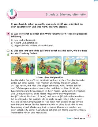 Le kt
ion
11 Stunde 2. Erholung alternativStunde 2. Erholung alternativ
b) Was hast du schon gemacht, was noch nicht? Was möchtest du
auch ausprobieren und was nicht? Warum? Erzähle.
3 a) Was verstehst du unter dem Wort «alternativ»? Finde die passende
Erklärung.
A) neu und unbekannt;
B) riskant und gefährlich;
C) ungewöhnlich, anders als traditionell.
b) Lies den Text und finde passende Bilder. Erzähle dann, wie du diese
Art der Erholung findest.
1 2 3
Urlaub ohne Vollpension
Am Rand des Dorfes Vrees in Niedersachsen stehen Tipis (indianische
Zelte) auf einer Wiese. Hier machen 25 Hobby-Indianer Urlaub.
14 Tage reiten, mit Pfeil und Bogen schießen, Kanu fahren, tanzen
und Erfahrungen austauschen — das praktizieren hier die Kinder,
Jugendlichen und Erwachsenen in ihren Ferien. Völlig ohne Fernsehen
und Computerspiele, ohne festes Programm und Vollpension.
Jan (17 Jahre), Markus (15 Jahre) und Jerome (13 Jahre) lieben diese
Art des Urlaubs. Jan erzählt: «Es ist nicht so wie zelten gehen, hier
hast du keinen Campingkocher. Hier kann man andere Dinge lernen,
zum Beispiel Feuer für das Essen machen — ohne Streichhölzer und
Feuerzeug.» Und Markus ergänzt: «Unsere Klamotten machen wir
auch selbst.» Zu seiner Ausrüstung gehören ein Hemd aus Hirschleder,
indianische Hosen und Mokassins.
3
9
Тема 1. Спосіб життя
 