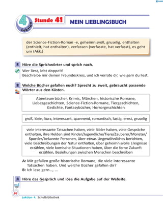 L e ktion
44 MEIN LIEBLINGSBUCHStunde 41
der Science-Fiction-Roman -e, geheimnisvoll, gruselig, enthalten
(enthielt, hat enthalten), verfassen (verfasste, hat verfasst), es geht
um (Akk.)
1 Höre die Sprichwörter und sprich nach.
Wer liest, lebt doppelt!
Beschreibe mir deinen Freundeskreis, und ich verrate dir, wie gern du liest.
2 Welche Bücher gefallen euch? Sprecht zu zweit, gebraucht passende
Wörter aus den Kästen.
Abenteuerbücher, Krimis, Märchen, historische Romane,
Liebesgeschichten, Science-Fiction-Romane, Tiergeschichten,
Gedichte, Fantasybücher, Horrorgeschichten
groß, klein, kurz, interessant, spannend, romantisch, lustig, ernst, gruselig
viele interessante Tatsachen haben, viele Bilder haben, viele Gespräche
enthalten, ihre Helden sind Kinder/Jugendliche/Tiere/Zauberer/Monster/
Sportler/bekannte Personen, über etwas Ungewöhnliches berichten,
viele Beschreibungen der Natur enthalten, über geheimnisvolle Ereignisse
erzählen, viele komische Situationen haben, über die ferne Zukunft
erzählen, Beziehungen zwischen Menschen beschreiben
A: Mir gefallen große historische Romane, die viele interessante
Tatsachen haben. Und welche Bücher gefallen dir?
B: Ich lese gern…, …
3 Höre das Gespräch und löse die Aufgabe auf der Website.
1
2
3
Lektion 4. Schulbibliothek
90
 