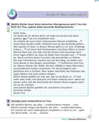 Le kt
ion
44 Stunde 41. Mein LieblingsbuchStunde 41. Mein Lieblingsbuch
4 Welche Bücher lesen deine deutschen Altersgenossen gern? Lies den
Brief von Tina, ergänze dabei passende Relativpronomen.
Hallo Tanja,
ich danke dir für deinen Brief. Ich habe vor Kurzem das Buch
gelesen, das (1)
du mir empfohlen hast.
Ich möchte dir auch einen interessanten Roman empfehlen, …(2)
Autor Klaus Kordon heißt. Vielleicht hast du den Buchtitel gehört:
Wie Spucke im Sand. In diesem Roman geht es um eine 13-jährige
Inderin, …(3)
mit ihren fünf Geschwistern und ihren Eltern in einem
kleinen Dorf sehr arm lebt und die Schule nicht besuchen kann.
Eines Tages erfährt sie, dass sie Adoor Ram heiraten soll, …(4)
brutal
ist. Munli und ihre beste Freundin Lata beschließen zu fliehen.
Die zwei Freundinnen machen sich auf den Weg, sie wollen sich
einer Bande in den Bergen anschließen, …(5)
Anführerin eine Frau
ist: Meera, Mutter der Wölfe. Bei den «Wölfen» leben Menschen
verschiedenster Kasten zusammen. Für Munli beginnt eine
glückliche Zeit in Freiheit. Aber später überfallen die Polizisten das
Lager, Meera und viele andere sterben.
Dieser Roman gefällt mir sehr gut. Das ist ein Buch, in …(6)
man
mehr über Inder, ihre Bräuche und Sitten erfahren kann. Wenn du
wissen willst, wie die Geschichte der kleinen Munli ausgeht, kann
ich sie dir schicken.
Und welche Bücher gefallen dir und deinen Freunden?
Herzliche Grüße
Deine Tina
5 Schreibe einen Antwortbrief an Tina.
Mir gefallen Bücher, die über … erzählen/deren Helden … sind.
Meine Freunde mögen die Bücher, die über … erzählen/berichten.
Ich möchte dir mein Lieblingsbuch empfehlen, in dem es um … geht.
Das Buch heißt... Es hat … verfasst.
4
5
91
Тема 4. Шкільна бібліотека
 