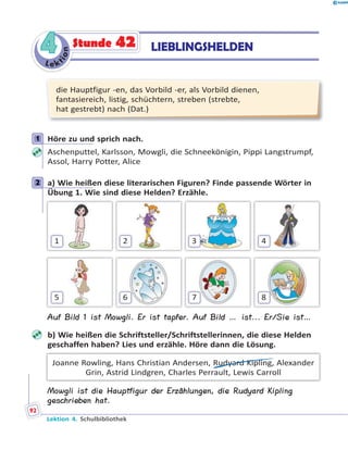 L e ktion
44 LIEBLINGSHELDENStunde 42
die Hauptfigur -en, das Vorbild -er, als Vorbild dienen,
fantasiereich, listig, schüchtern, streben (strebte,
hat gestrebt) nach (Dat.)
1 Höre zu und sprich nach.
Aschenputtel, Karlsson, Mowgli, die Schneekönigin, Pippi Langstrumpf,
Assol, Harry Potter, Alice
2 a) Wie heißen diese literarischen Figuren? Finde passende Wörter in
Übung 1. Wie sind diese Helden? Erzähle.
1
5
2
6
3
7
4
8
Auf Bild 1 ist Mowgli. Er ist tapfer. Auf Bild … ist... Er/Sie ist…
b) Wie heißen die Schriftsteller/Schriftstellerinnen, die diese Helden
geschaffen haben? Lies und erzähle. Höre dann die Lösung.
Joanne Rowling, Hans Christian Andersen, Rudyard Kipling, Alexander
Grin, Astrid Lindgren, Charles Perrault, Lewis Carroll
Mowgli ist die Hauptfigur der Erzählungen, die Rudyard Kipling
geschrieben hat.
1
2
Lektion 4. Schulbibliothek
92
 