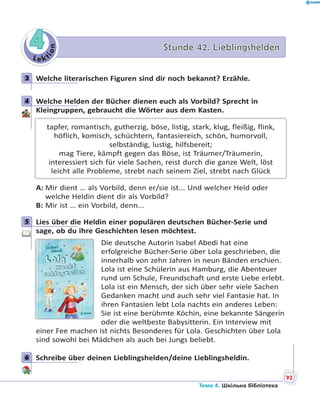 Le kt
ion
44 Stunde 42. LieblingsheldenStunde 42. Lieblingshelden
3 Welche literarischen Figuren sind dir noch bekannt? Erzähle.
4 Welche Helden der Bücher dienen euch als Vorbild? Sprecht in
Kleingruppen, gebraucht die Wörter aus dem Kasten.
tapfer, romantisch, gutherzig, böse, listig, stark, klug, fleißig, flink,
höflich, komisch, schüchtern, fantasiereich, schön, humorvoll,
selbständig, lustig, hilfsbereit;
mag Tiere, kämpft gegen das Böse, ist Träumer/Träumerin,
interessiert sich für viele Sachen, reist durch die ganze Welt, löst
leicht alle Probleme, strebt nach seinem Ziel, strebt nach Glück
A: Mir dient … als Vorbild, denn er/sie ist... Und welcher Held oder
welche Heldin dient dir als Vorbild?
B: Mir ist … ein Vorbild, denn...
5 Lies über die Heldin einer populären deutschen Bücher-Serie und
sage, ob du ihre Geschichten lesen möchtest.
Die deutsche Autorin Isabel Abedi hat eine
erfolgreiche Bücher-Serie über Lola geschrieben, die
innerhalb von zehn Jahren in neun Bänden erschien.
Lola ist eine Schülerin aus Hamburg, die Abenteuer
rund um Schule, Freundschaft und erste Liebe erlebt.
Lola ist ein Mensch, der sich über sehr viele Sachen
Gedanken macht und auch sehr viel Fantasie hat. In
ihren Fantasien lebt Lola nachts ein anderes Leben:
Sie ist eine berühmte Köchin, eine bekannte Sängerin
oder die weltbeste Babysitterin. Ein Interview mit
einer Fee machen ist nichts Besonderes für Lola. Geschichten über Lola
sind sowohl bei Mädchen als auch bei Jungs beliebt.
6 Schreibe über deinen Lieblingshelden/deine Lieblingsheldin.
3
4
5
6
93
Тема 4. Шкільна бібліотека
 