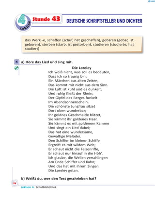 L e ktion
44 DEUTSCHE SCHRIFTSTELLER UND DICHTERStunde 43
das Werk -e, schaffen (schuf, hat geschaffen), gebären (gebar, ist
geboren), sterben (starb, ist gestorben), studieren (studierte, hat
studiert)
1 a) Höre das Lied und sing mit.
Die Loreley
Ich weiß nicht, was soll es bedeuten,
Dass ich so traurig bin;
Ein Märchen aus alten Zeiten,
Das kommt mir nicht aus dem Sinn.
Die Luft ist kühl und es dunkelt,
Und ruhig fließt der Rhein;
Der Gipfel des Berges funkelt
Im Abendsonnenschein.
Die schönste Jungfrau sitzet
Dort oben wunderbar;
Ihr goldnes Geschmeide blitzet,
Sie kämmt ihr goldenes Haar.
Sie kämmt es mit goldenem Kamme
Und singt ein Lied dabei;
Das hat eine wundersame,
Gewaltige Melodei.
Den Schiffer im kleinen Schiffe
Ergreift es mit wildem Weh;
Er schaut nicht die Felsenriffe,
Er schaut nur hinauf in die Höh’.
Ich glaube, die Wellen verschlingen
Am Ende Schiffer und Kahn;
Und das hat mit ihrem Singen
Die Loreley getan.
b) Weißt du, wer den Text geschrieben hat?
1
Lektion 4. Schulbibliothek
94
 