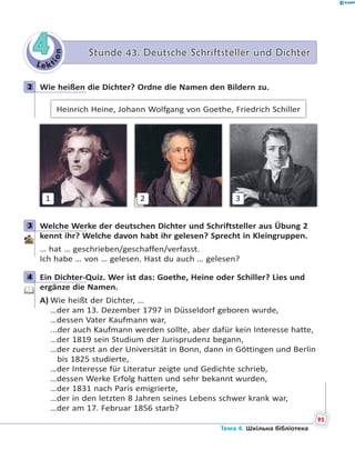 Le kt
ion
44 Stunde 43. Deutsche Schriftsteller und DichterStunde 43. Deutsche Schriftsteller und Dichter
2 Wie heißen die Dichter? Ordne die Namen den Bildern zu.
Heinrich Heine, Johann Wolfgang von Goethe, Friedrich Schiller
1 2 3
3 Welche Werke der deutschen Dichter und Schriftsteller aus Übung 2
kennt ihr? Welche davon habt ihr gelesen? Sprecht in Kleingruppen.
… hat … geschrieben/geschaffen/verfasst.
Ich habe … von … gelesen. Hast du auch … gelesen?
4 Ein Dichter-Quiz. Wer ist das: Goethe, Heine oder Schiller? Lies und
ergänze die Namen.
A) Wie heißt der Dichter, …
…der am 13. Dezember 1797 in Düsseldorf geboren wurde,
…dessen Vater Kaufmann war,
...der auch Kaufmann werden sollte, aber dafür kein Interesse hatte,
…der 1819 sein Studium der Jurisprudenz begann,
…der zuerst an der Universität in Bonn, dann in Göttingen und Berlin
bis 1825 studierte,
…der Interesse für Literatur zeigte und Gedichte schrieb,
…dessen Werke Erfolg hatten und sehr bekannt wurden,
…der 1831 nach Paris emigrierte,
…der in den letzten 8 Jahren seines Lebens schwer krank war,
…der am 17. Februar 1856 starb?
2
3
4
95
Тема 4. Шкільна бібліотека
 