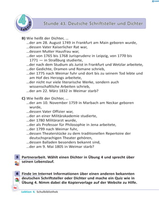 L e k
tion
44 Stunde 43. Deutsche Schriftsteller und DichterStunde 43. Deutsche Schriftsteller und Dichter
B) Wie heißt der Dichter, …
…der am 28. August 1749 in Frankfurt am Main geboren wurde,
…dessen Vater Kaiserlicher Rat war,
…dessen Mutter Hausfrau war,
…der von 1765 bis 1768 Jurisprudenz in Leipzig, von 1770 bis
1771 — in Straßburg studierte,
…der nach dem Studium als Jurist in Frankfurt und Wetzlar arbeitete,
…der Gedichte, Dramen und Romane schrieb,
…der 1775 nach Weimar fuhr und dort bis zu seinem Tod lebte und
am Hof des Herzogs arbeitete,
…der nicht nur viele literarische Werke, sondern auch
wissenschaftliche Arbeiten schrieb,
…der am 22. März 1832 in Weimar starb?
C) Wie heißt der Dichter, …
…der am 10. November 1759 in Marbach am Neckar geboren
wurde,
…dessen Vater Offizier war,
…der an einer Militärakademie studierte,
…der 1780 Militärarzt wurde,
…der als Professor für Philosophie in Jena arbeitete,
…der 1799 nach Weimar fuhr,
…dessen Theaterstücke zu dem traditionellen Repertoire der
deutschsprachigen Theater gehören,
…dessen Balladen besonders bekannt sind,
…der am 9. Mai 1805 in Weimar starb?
5 Partnerarbeit. Wählt einen Dichter in Übung 4 und sprecht über
seinen Lebenslauf.
6 Finde im Internet Informationen über einen anderen bekannten
deutschen Schriftsteller oder Dichter und mache ein Quiz wie in
Übung 4. Nimm dabei die Kopiervorlage auf der Website zu Hilfe.
5
6
96
Lektion 4. Schulbibliothek
 