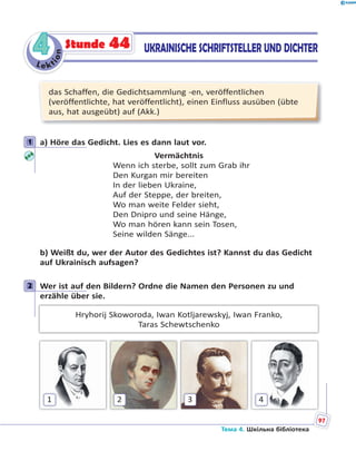 Le kt
ion
44 UKRAINISCHE SCHRIFTSTELLER UND DICHTERStunde 44
das Schaffen, die Gedichtsammlung -en, veröffentlichen
(veröffentlichte, hat veröffentlicht), einen Einfluss ausüben (übte
aus, hat ausgeübt) auf (Akk.)
1 a) Höre das Gedicht. Lies es dann laut vor.
Vermächtnis
Wenn ich sterbe, sollt zum Grab ihr
Den Kurgan mir bereiten
In der lieben Ukraine,
Auf der Steppe, der breiten,
Wo man weite Felder sieht,
Den Dnipro und seine Hänge,
Wo man hören kann sein Tosen,
Seine wilden Sänge...
b) Weißt du, wer der Autor des Gedichtes ist? Kannst du das Gedicht
auf Ukrainisch aufsagen?
2 Wer ist auf den Bildern? Ordne die Namen den Personen zu und
erzähle über sie.
Hryhorij Skoworoda, Iwan Kotljarewskyj, Iwan Franko,
Taras Schewtschenko
1 2 3 4
1
2
Тема 4. Шкільна бібліотека
97
 