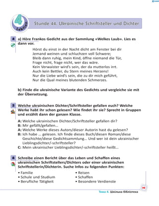 Le kt
ion
44 Stunde 44. Ukrainische Schriftsteller und DichterStunde 44. Ukrainische Schriftsteller und Dichter
4 a) Höre Frankos Gedicht aus der Sammlung «Welkes Laub». Lies es
dann vor.
Hörst du einst in der Nacht dicht am Fenster bei dir
Jemand weinen und schluchzen voll Schwere;
Bleib dann ruhig, mein Kind, öffne niemand die Tür,
Frage nicht, frage nicht, wer das wäre.
Kein Verwaister wird’s sein, der da mutterlos irrt.
Auch kein Bettler, du Stern meines Herzens!
Nur die Liebe wird’s sein, die zu dir mich geführt,
Nur die Qual meines blutenden Schmerzes.
b) Finde die ukrainische Variante des Gedichts und vergleiche sie mit
der Übersetzung.
5 Welche ukrainischen Dichter/Schriftsteller gefallen euch? Welche
Werke habt ihr schon gelesen? Wie findet ihr sie? Sprecht in Gruppen
und erzählt dann der ganzen Klasse.
A: Welche ukrainischen Dichter/Schriftsteller gefallen dir?
B: Mir gefällt/gefallen…
A: Welche Werke dieses Autors/dieser Autorin hast du gelesen?
B: Ich habe … gelesen. Ich finde dieses Buch/diesen Roman/diese
Geschichte/diese Gedichtsammlung… Und wer ist dein ukrainischer
Lieblingsdichter/-schriftsteller?
C: Mein ukrainischer Lieblingsdichter/-schriftsteller heißt…
6 Schreibe einen Bericht über das Leben und Schaffen eines
ukrainischen Schriftstellers/Dichters oder einer ukrainischen
Schriftstellerin/Dichterin. Suche Infos zu folgenden Punkten:
• Familie • Reisen
• Schule und Studium • Schaffen
• Berufliche Tätigkeit • Besondere Verdienste
4
5
6
99
Тема 4. Шкільна бібліотека
 