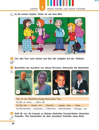 b) Da kommt Sophie. Finde sie auf dem Bild.
	Lies den Text noch einmal und löse die Aufgabe auf der Website.
	Beschreibe das Aussehen von diesen Personen. Gebrauche die Redemittel.
1 2 3 4
Das ist ein Mädchen/Junge/Mann/eine Frau.
Er/Sie ist etwa … Jahre alt.
Es/Sie hat … Haare, ein … Gesicht, … Augen, eine … Nase, ...
Er/Sie hat eine … Hose/ein … T-Shirt/ein … Hemd/einen … Anzug/… an.
	Stell dir vor: Du kommst zu deinem deutschen Freund/deiner deutschen
Freundin. Wie beschreibst du dein Aussehen? Schreibe einen Brief.
1Lektion Meine Familie und meine Freunde
10
 