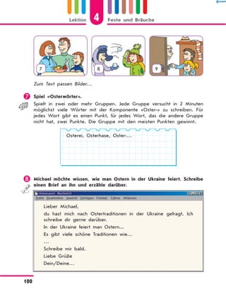 7 8 9
Zum Text passen Bilder…
	Spiel «Osterwörter».
Spielt in zwei oder mehr Gruppen. Jede Gruppe versucht in 2 Minuten
möglichst viele Wörter mit der Komponente «Oster-» zu schreiben. Für
jedes Wort gibt es einen Punkt, für jedes Wort, das die andere Gruppe
nicht hat, zwei Punkte. Die Gruppe mit den meisten Punkten gewinnt.
Osterei, Osterhase, Oster-…
	Michael möchte wissen, wie man Ostern in der Ukraine feiert. Schreibe
einen Brief an ihn und erzähle darüber.
Lieber Michael,
du hast mich nach Ostertraditionen in der Ukraine gefragt. Ich
schreibe dir gerne darüber.
In der Ukraine feiert man Ostern...
Es gibt viele schöne Traditionen wie…
…
Schreibe mir bald.
Liebe Grüße
Dein/Deine…
4Lektion Feste und Bräuche
100
 
