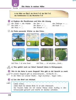 Die Natur in meiner Nähe
	in der NЉhe von (Dat.), der Hirsch (-e), das Reh (-e),
das EichhЊrnchen (-), das Murmeltier (-e)
	a) Ergänze die Pluralformen und höre die Lösung.
der Wald — die Wälder
das Feld — …
der Fluss — …
der See — …
der Baum — …
der Strauch — …
das Gebirge — …
die Insel — …
	 b) Finde passende Wörter zu den Fotos.
1 2 3 4
5 6 7 8
Auf Foto 1 ist eine Insel.	 Auf Foto … ist ein/eine…/sind…
	 c) Was gehört noch zur Natur? Sammelt Ideen in Kleingruppen.
	Wie ist die Natur in eurer Gegend? Was gibt es da? Sprecht zu zweit.
In unserer Gegend gibt es einen/eine/ein… Er/Sie/Es ist…
In der Nähe von unserer Stadt/… liegt ein/eine/... liegen viele…
	a) Lies den Brief von Michael.
Lieber Artem,
vielen Dank für deinen Brief. Er ist sehr interessant.
Vor Kurzem habe ich mit meiner Klasse einen Ausflug in den
Schwarzwald gemacht und möchte dir darüber schreiben.
110
1
Stunde
42
 