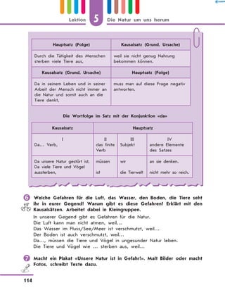 Hauptsatz (Folge) Kausalsatz (Grund, Ursache)
Durch die Tätigkeit des Menschen
sterben viele Tiere aus,
weil sie nicht genug Nahrung
bekommen können.
Kausalsatz (Grund, Ursache) Hauptsatz (Folge)
Da in seinem Leben und in seiner
Arbeit der Mensch nicht immer an
die Natur und somit auch an die
Tiere denkt,
muss man auf diese Frage negativ
antworten.
Die Wortfolge im Satz mit der Konjunktion «da»
Kausalsatz Hauptsatz
I
Da… Verb,
II
das finite
Verb
III
Subjekt
IV
andere Elemente
des Satzes
Da unsere Natur gestört ist,
Da viele Tiere und Vögel
aussterben,
müssen
ist
wir
die Tierwelt
an sie denken.
nicht mehr so reich.
	Welche Gefahren für die Luft, das Wasser, den Boden, die Tiere seht
ihr in eurer Gegend? Warum gibt es diese Gefahren? Erklärt mit den
Kausalsätzen. Arbeitet dabei in Kleingruppen.
In unserer Gegend gibt es Gefahren für die Natur.
Die Luft kann man nicht atmen, weil…
Das Wasser im Fluss/See/Meer ist verschmutzt, weil…
Der Boden ist auch verschmutzt, weil…
Da…, müssen die Tiere und Vögel in ungesunder Natur leben.
Die Tiere und Vögel wie … sterben aus, weil…
	Macht ein Plakat «Unsere Natur ist in Gefahr!». Malt Bilder oder macht
Fotos, schreibt Texte dazu.
5
114
Lektion Die Natur um uns herum
 