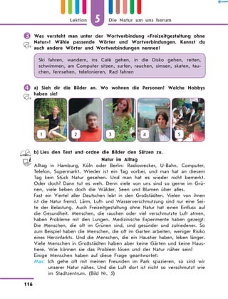 	Was versteht man unter der Wortverbindung «Freizeitgestaltung ohne
Natur»? Wähle passende Wörter und Wortverbindungen. Kannst du
auch andere Wörter und Wortverbindungen nennen?
Ski fahren, wandern, ins Café gehen, in die Disko gehen, reiten,
schwimmen, am Computer sitzen, surfen, rauchen, simsen, skaten, tau-
chen, fernsehen, telefonieren, Rad fahren
	a) Sieh dir die Bilder an. Wo wohnen die Personen? Welche Hobbys
haben sie?
1 2 3 4 5
	 b)	Lies den Text und ordne die Bilder den Sätzen zu.
Natur im Alltag
Alltag in Hamburg, Köln oder Berlin: Radiowecker, U-Bahn, Computer,
Telefon, Supermarkt. Wieder ist ein Tag vorbei, und man hat an diesem
Tag kein Stück Natur gesehen. Und man hat es wieder nicht bemerkt.
Oder doch? Dann tut es weh. Denn viele von uns sind so gerne im Grü-
nen, viele lieben doch die Wälder, Seen und Blumen über alles.
Fast ein Viertel aller Deutschen lebt in den Großstädten. Vielen von ihnen
ist die Natur fremd. Lärm, Luft- und Wasserverschmutzung sind nur eine Sei-
te der Belastung. Auch Freizeitgestaltung ohne Natur hat einen Einfluss auf
die Gesundheit. Menschen, die rauchen oder viel verschmutzte Luft atmen,
haben Probleme mit den Lungen. Medizinische Experimente haben gezeigt:
Die Menschen, die oft im Grünen sind, sind gesünder und zufriedener. So
zum Beispiel haben die Menschen, die oft im Garten arbeiten, weniger Risiko
eines Herzinfarkts. Und die Menschen, die ein Haustier haben, leben länger.
Viele Menschen in Großstädten haben aber keine Gärten und keine Haus-
tiere. Wie können sie das Problem lösen und der Natur näher sein?
Einige Menschen haben auf diese Frage geantwortet:
Max: Ich gehe oft mit meinen Freunden im Park spazieren, so sind wir
unserer Natur näher. Und die Luft dort ist nicht so verschmutzt wie
im Stadtzentrum. (Bild Nr. 5)
5
116
Lektion Die Natur um uns herum
 