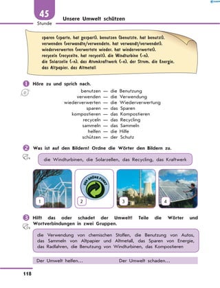 Unsere Umwelt schützen
	sparen (sparte, hat gespart), benutzen (benutzte, hat benutzt),
verwenden (verwandte/verwendete, hat verwandt/verwendet),
wiederverwerten (verwertete wieder, hat wiederverwertet),
recyceln (recycelte, hat recycelt), die Windturbine (-n),
die Solarzelle (-n), das Atomkraftwerk (-e), der Strom, die Energie,
das Altpapier, das Altmetall
	Höre zu und sprich nach.
	 benutzen — die Benutzung
	 verwenden — die Verwendung
	 wiederverwerten — die Wiederverwertung
	 sparen — das Sparen
	 kompostieren — das Kompostieren
	 recyceln — das Recycling
	 sammeln — das Sammeln
	 helfen — die Hilfe
	 schützen — der Schutz
	Was ist auf den Bildern? Ordne die Wörter den Bildern zu.
die Windturbinen, die Solarzellen, das Recycling, das Kraftwerk
1 2 3 4
	Hilft das oder schadet der Umwelt? Teile die Wörter und
Wortverbindungen in zwei Gruppen.
die Verwendung von chemischen Stoffen, die Benutzung von Autos,
das Sammeln von Altpapier und Altmetall, das Sparen von Energie,
das Radfahren, die Benutzung von Windturbinen, das Kompostieren
Der Umwelt helfen… Der Umwelt schaden…
118
1
Stunde
45
 