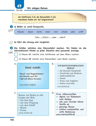 Wir mögen Reisen
	die Schiffsreise (-n), die Klassenfahrt (-en),
mitnehmen (nahm mit, hat mitgenommen)
	a) Bildet zu zweit Komposita.
klassen • dauer • karte • meer • rück • schule • plan • schiff
Fahr-…/Fahrt-... oder …-fahrt?
	 b) Hört die Lösung und vergleicht.
	Die Schüler möchten eine Klassenfahrt machen. Wo finden sie die
Informationen? Findet zu jeder Situation eine passende Anzeige.
 1) Klasse 8A möchte eine Schiffsreise auf dem Rhein machen.
 2) Klasse 8B möchte eine Klassenfahrt nach Berlin machen.
A.
Hotel «Schiff»
Einzel- und Doppelzimmer
mit Dusche und WC
Café mit Rhein-Terrasse
www.hotel-schiff.de
B.
TOURISTENINFORMATION
BERLIN
— die deutsche Hauptstadt
— Geschichte und Moderne
— Stadtrundfahrten
— Hotels
— Preise und Angebote
— Kultur und mehr
www.berlin.de
C.
Reisen von Berlin in alle
Länder der Welt
 mit dem Zug
 mit dem Flugzeug
 mit dem Schiff
 Hotels
 Preise
www.reisen.de
D.
Firma «Rheinschiffe»
— täglich von Rüdesheim
nach Koblenz
— alle zwei Stunden fahren
Schiffe ab
— günstige Reisen
— schöne Landschaften und
nette Bedienung
www.rheinschiffe.de
126
Stunde
49
 