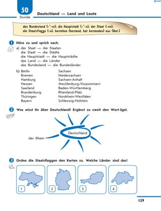 Deutschland — Land und Leute
	das Bundesland (- -er), die Hauptstadt (- -e), der Staat (-en),
die Staatsflagge (-n), bestehen (bestand, hat bestanden) aus (Dat.)
	Höre zu und sprich nach.
a)	der Staat — die Staaten
	 die Stadt — die Städte
	 die Hauptstadt — die Hauptstädte
	 das Land — die Länder
	 das Bundesland — die Bundesländer
b)	Berlin	 Sachsen
	 Bremen	 Niedersachsen
	 Hamburg	 Sachsen-Anhalt
	 Hessen	 Mecklenburg-Vorpommern
	 Saarland	 Baden-Württemberg
	 Brandenburg	 Rheinland-Pfalz
	 Thüringen	 Nordrhein-Westfalen
	 Bayern	 Schleswig-Holstein
	Was wisst ihr über Deutschland? Ergänzt zu zweit den Wort-Igel.
Deutschland
der Rhein
	Ordne die Staatsflaggen den Karten zu. Welche Länder sind das?
1 2 3 4
129
1
Stunde
50
 