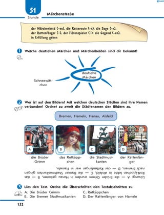 Märchenstraße
	der MЉrchenheld (-en), die Reiseroute (-n), die Sage (-n),
der RattenfЉnger (–), der FlЊtenspieler (–), die Gegend (-en),
in ErfЋllung gehen
	Welche deutschen Märchen und Märchenhelden sind dir bekannt?
deutsche
Märchen
Schneewitt-
chen
	Wer ist auf den Bildern? Mit welchen deutschen Städten sind ihre Namen
verbunden? Ordnet zu zweit die Städtenamen den Bildern zu.
Bremen, Hameln, Hanau, Alsfeld
A B C D
die Brüder
Grimm
das Rotkäpp-
chen
die Stadtmusi-
kanten
der Rattenfän-
ger
Lösung:A—dieBrüderGrimmwurdeninHanaugeboren,B—das
RotkäppchenlebteinAlsfeld,C—dieBremerStadtmusikantengingen
nachBremen,D—derRattenfängerwarinHameln.
	Lies den Text. Ordne die Überschriften den Textabschnitten zu.
A.	Die Brüder Grimm	 C.	Rotkäppchen
B.	 Die Bremer Stadtmusikanten	 D.	Der Rattenfänger von Hameln
132
1
Stunde
51
 