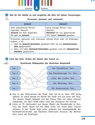 	Sieh dir die Tabelle an und vergleiche die Infos mit deinen Vermutungen.
Pronomen «jemand» und «niemand»
jemand niemand
eine unbestimmte Person,
irgendein Mensch:
Jemand hat dich angerufen.
Da gibt es jemand.
keine einzige Person, kein
Mensch:
Niemand hat uns geantwortet.
Wir haben niemand gesehen.
Pronomen «jemand» und «niemand» können ohne oder mit Endungen
stehen, z. B.:
— Hast du jemand/jemanden gesehen? Hast du mit jemand/jeman-
dem gesprochen?
— Nein, ich habe niemand/niemanden gesehen und mit niemand/nie-
mandem gesprochen.
	Löse das Quiz. Ordne die Namen den Texten zu.
Touristische Höhepunkte der deutschen Hauptstadt
Top 1 Der Fernsehturm: Text…
Top 3 Unter den Linden: Text…
Top 2 Das Brandenburger Tor: Text…
Top 4 Der Reichstag: Text…
Top 5 Die Museumsinsel: Text…
A. Das ist das Wahrzeichen der Stadt. Man hat es im Jahre 1791 fertig
gebaut. Es stand damals am Rande der Stadt und war eines der Tore.
Vor diesem Objekt befindet sich der Pariser Platz mit vielen schönen
Gebäuden wie dem Hotel Adlon oder der Akademie der Künste.
B. Schon im 19. Jahrhundert war dieses Objekt die Paradestraße im Zen-
trum der Stadt. Heute hat die Allee nichts von ihrem alten Charme
verloren. In der Straße liegt unter anderem das Hauptgebäude der
Humboldt-Universität, das Deutsche Historische Museum, der Berliner
Dom sowie die Staatsoper.
6Lektion Reisen
139
 