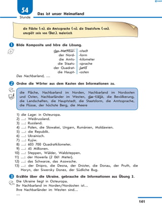 Das ist unser Heimatland
	die FlЉche (-n), die Amtssprache (-n), die Staatsform (-en),
umspЋlt sein von (Dat.), malerisch
	Bilde Komposita und höre die Lösung.
das Nachbar-
der Nord-
die Amts-
die Staats-
der Quadrat-
die Haupt-
-stadt
-form
-kilometer
-sprache
-land
-osten
Das Nachbarland, …
	Ordne die Wörter aus dem Kasten den Informationen zu.
die Fläche, Nachbarland im Norden, Nachbarland im Nordosten
und Osten, Nachbarländer im Westen, die Lage, die Bevölkerung,
die  Landschaften, die Hauptstadt, die Staatsform, die Amtssprache,
die Flüsse, der höchste Berg, die Meere
1) die Lage: in Osteuropa.
2) …: Weißrussland.
3) …: Russland.
4) …: Polen, die Slowakei, Ungarn, Rumänien, Moldawien.
5) …: die Republik.
6) …: Ukrainisch.
7) …: Kyjiw.
8) …: 603 700 Quadratkilometer.
9) …: 45 Millionen.
10) …: Steppen, Wälder, Waldsteppen.
11) …: der Howerla (2 061 Meter).
12) …: das Schwarze, das Asowsche.
13) …: der Dnipro, die Desna, der Dnister, die Donau, der Pruth, die
Horyn, der Siwersky Donez, der Südliche Bug.
	Erzähle über die Ukraine, gebrauche die Informationen aus Übung 2.
Die Ukraine liegt in Osteuropa.
Ihr Nachbarland im Norden/Nordosten ist…
Ihre Nachbarländer im Westen sind…
…
141
1
Stunde
54
 