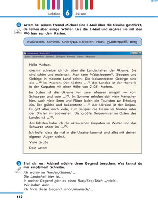 	Artem hat seinem Freund Michael eine E-Mail über die Ukraine geschickt,
da fehlen aber einige Wörter. Lies die E-Mail und ergänze sie mit den
Wörtern aus dem Kasten.
Asowschen, Sommer, Chortyzja, Karpaten, Fluss, Waldsteppen, Berg
Hallo Michael,
diesmal schreibe ich dir über die Landschaften der Ukraine. Sie
sind schön und malerisch. Man kann Waldsteppen(1)
, Steppen und
Gebirge in meinem Land sehen. Die bekanntesten Gebirge sind
die …(2)
im Westen. Der höchste …(3)
des Landes ist der Howerla
in den Karpaten mit einer Höhe von 2 061 Metern.
Im Süden ist die Ukraine von zwei Meeren umspült — vom
Schwarzen und vom …(4)
. Im Sommer erholen sich viele Menschen
hier. Auch viele Seen und Flüsse laden die Touristen zur Erholung
ein. Der größte und bekannteste …(5)
der Ukraine ist der Dnipro.
Es  gibt aber noch viele, zum Beispiel die Desna im Norden oder
der Dnister im Südwesten. Die größte Dnipro-Insel im Osten des
Landes ist …(6)
.
Am liebsten habe ich die ukrainischen Karpaten im Winter und das
Schwarze Meer im …(7)
.
Ich hoffe, dass du mal in die Ukraine kommst und alles mit deinen
eigenen Augen siehst.
Viele Grüße
Dein Artem
	Stell dir vor: Michael möchte deine Gegend besuchen. Was kannst du
ihm empfehlen? Schreibe.
Ich wohne im Norden/Süden/…
Die Landschaft hier ist…
In meiner Gegend gibt es einen Fluss/See/Teich…/viele…
Wir haben auch…
Ich finde diese Gegend schön/malerisch/…
6Lektion Reisen
142
 