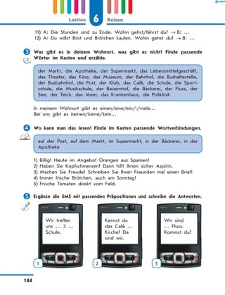 11)	A: Die Stunden sind zu Ende. Wohin gehst/fährst du? → B: …
	12)	A: Du willst Brot und Brötchen kaufen. Wohin gehst du? → B: …
	Was gibt es in deinem Wohnort, was gibt es nicht? Finde passende
Wörter im Kasten und erzähle.
der Markt, die Apotheke, der Supermarkt, das Lebensmittelgeschäft,
das Theater, das Kino, das Museum, der Bahnhof, die Bushaltestelle,
der Busbahnhof, die Post, der Klub, das Café, die Schule, die Sport-
schule, die Musikschule, der Bauernhof, die Bäckerei, der Fluss, der
See, der Teich, das Meer, das Krankenhaus, die Poliklinik
In meinem Wohnort gibt es einen/eine/ein/-/viele…
Bei uns gibt es keinen/keine/kein…
	Wo kann man das lesen? Finde im Kasten passende Wortverbindungen.
auf der Post, auf dem Markt, im Supermarkt, in der Bäckerei, in der
Apotheke
1)	Billig! Heute im Angebot Orangen aus Spanien!
2)	Haben Sie Kopfschmerzen? Dann hilft Ihnen sicher Aspirin.
3)	Machen Sie Freude! Schreiben Sie Ihren Freunden mal einen Brief!
4)	Immer frische Brötchen, auch am Sonntag!
5)	Frische Tomaten direkt vom Feld.
	Ergänze die SMS mit passenden Präpositionen und schreibe die Antworten.
Wir treffen
uns … 3 …
Schule.
1
Kennst du
das Café …
Kirche? Da
sind wir.
2
Wir sind
… Fluss.
Kommst du?
3
6Lektion Reisen
144
 