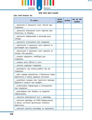 WIE ICH DAS KANN
	 Lies und kreuze an.
Я можу…
дуже
добре
добре
ще не так
добре
…прочитати й зрозуміти зміст текстів про
подорожі.
…зрозуміти електронні листи підлітків про
Німеччину та Україну.
…зрозуміти інформацію в розкладі руху
поїздів.
…зрозуміти оголошення про подорожі.
…прослухати й зрозуміти зміст діалогів та
розповідей про подорожі.
…прослухати й зрозуміти зміст діалогів за
темою «На вокзалі».
…назвати предмети, необхідні для
подорожі.
…назвати різні об’єкти в місті.
…описати маршрут подорожі.
…розповісти, що можна робити під час
подорожі.
…дати поради одноліткам з Німеччини щодо
відпочинку в моєму рідному місті/селі.
…розв’язати загадки про туристичні принади
Берліна й скласти такі загадки.
…коментувати інформацію в оголошеннях
про подорожі.
…розповідати про Україну за поданою
інформацією.
…написати електронний лист у відповідь.
…написати відповідь на СМС-повідомлення,
в якому міститься пропозиція спільного
відпочинку.
…написати коротку розповідь за малюнком.
6Lektion Reisen
148
 