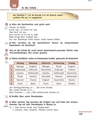 In der Schule
	das Schulfach (- -er), die Ausrede (-n), der Quatsch, kaputt,
ausfallen (fiel aus, ist ausgefallen)
	a) Höre die Sprichwörter und sprich nach.
Wissen ist Macht.
Lerne was, so kannst du was.
Man lernt nie aus.
Zum Lernen ist es nie zu spät.
Fleiß bringt Brot, Faulheit Not.
Nur wer überhaupt nichts macht, macht keinen Fehler.
	 b)	Wie verstehst du die Sprichwörter? Kennst du entsprechende
Äquivalente auf Ukrainisch?
	Was ist die Schule für euch? Nennt abwechselnd passende Wörter oder
Wort­verbindungen. Der Letzte gewinnt.
	a) Welche Schulfächer stehen im Stundenplan? Erzähle, gebrauche die Rede­mittel.
Montag Dienstag Mittwoch Donnerstag Freitag
1. Biologie Englisch Biologie Physik Englisch
2. Mathematik Erdkunde Geschichte Erdkunde Chemie
3. Literatur Mathematik Literatur Mathematik Geschichte
4. Physik Deutsch Informatik Deutsch Mathematik
5. Deutsch Chemie Englisch Geschichte Werken
6. Kunst Sport Kunst Sport Werken
Am Montag/Dienstag ist … die erste Stunde.
Die zweite Stunde ist in…
Dann kommen … und…/Die dritte/vierte Stunde ist…
	 b)	Erzähle über euren Stundenplan.
	a) Über welchen Tag sprechen die Schüler? Lies und finde den entspre-
chenden Tag auf dem Stundenplan in Übung 3a.
1)	— Was kommt heute nach Mathematik?
	 — Literatur. Nein, Quatsch, Werken kommt dann.
149
Stunde
58
 