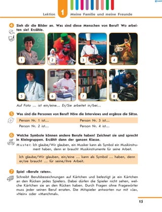 	Sieh dir die Bilder an. Was sind diese Menschen von Beruf? Wo arbei-
ten sie? Erzähle.
1 2 3 4
5 6 7 8
Auf Foto … ist ein/eine… Er/Sie arbeitet in/bei…
	Was sind die Personen von Beruf? Höre die Interviews und ergänze die Sätze.
Person Nr. 1 ist… Person Nr. 3 ist…
Person Nr. 2 ist… Person Nr. 4 ist…
	Welche Symbole können andere Berufe haben? Zeichnet sie und sprecht
in Kleingruppen. Erzählt dann der ganzen Klasse.
M u s t e r: Ich glaube/Wir glauben, ein Musiker kann als Symbol ein Mu­sik­instru­
ment haben, denn er braucht Musikinstrumente für seine Arbeit.
Ich glaube/Wir glauben, ein/eine … kann als Symbol … haben, denn
er/sie braucht … für seine/ihre Arbeit.
	Spiel «Berufe raten».
Schreibt Berufsbezeichnungen auf Kärtchen und befestigt je ein Kärtchen
an den Rücken jedes Spielers. Dabei dürfen die Spieler nicht sehen, wel-
che Kärtchen sie an den Rücken haben. Durch Fragen ohne Fragewörter
muss jeder seinen Beruf erraten. Die Mitspieler antworten nur mit «Ja»,
«Nein» oder «Manchmal».
Lektion 1 Meine Familie und meine Freunde
15
 