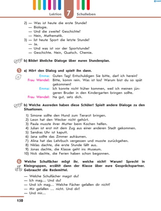 2)	— Was ist heute die erste Stunde?
	 — Biologie.
	 — Und die zweite? Geschichte?
	 — Nein, Mathematik.
3)	— Ist heute Sport die letzte Stunde?
	 — Ja.
	 — Und was ist vor der Sportstunde?
	 — Geschichte. Nein, Quatsch. Chemie.
	 b)	Bildet ähnliche Dialoge über euren Stundenplan.
	a) Hört den Dialog und spielt ihn dann.
	 Emma:	 Guten Tag! Entschuldigen Sie bitte, darf ich herein?
	 Frau Wendel:	 Bitte, komm rein. Was ist los? Warum bist du so spät
gekommen?
	 Emma:	 Ich konnte nicht früher kommen, weil ich meinen jün-
geren Bruder in den Kindergarten bringen sollte.
	 Frau Wendel:	 Na gut, setz dich.
	 b)	Welche Ausreden haben diese Schüler? Spielt andere Dialoge zu den
Situationen.
	1)	 Simone sollte den Hund zum Tierarzt bringen.
	2)	 Leon hat den Wecker nicht gehört.
	3)	 Paula musste ihrer Mutter beim Kochen helfen.
	4)	 Julian ist erst mit dem Zug aus einer anderen Stadt gekommen.
	5)	 Sandras Uhr ist kaputt.
	6)	 Jana sollte das Zimmer aufräumen.
	7)	 Alina hat das Lehrbuch vergessen und musste zurückgehen.
	8)	 Niklas dachte, die erste Stunde fällt aus.
	9)	 Jonas dachte, die Klasse geht ins Museum.
	10)	Nick dachte, die Ferien haben schon begonnen.
	Welche Schulfächer mögt ihr, welche nicht? Warum? Sprecht in
Kleingruppen, erzählt dann der Klasse über eure Gesprächspartner.
Gebraucht die Redemittel.
— Welche Schulfächer magst du?
— Ich mag… Und du?
— Und ich mag… Welche Fächer gefallen dir nicht?
— Mir gefallen … nicht. Und dir?
— Und mir…
7Lektion Schulleben
150
 