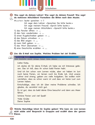 	Was sagst du deinem Lehrer? Was sagst du deinem Freund? Was sagst
du mehreren Mitschülern? Formuliere die Bitten nach dem Muster.
M u s t e r: lauter sprechen → ?
Ich sage dem Lehrer: «Sprechen Sie bitte lauter.»
Ich sage meinem Freund: «Sprich bitte lauter.»
Ich sage meinen Mitschülern: «Sprecht bitte lauter.»
1)	das Fenster öffnen → ...
2)	den Satz wiederholen → ...
3)	einen Kugelschreiber geben → ...
4)	das Datum schreiben → ...
5)	das Bild zeigen → ...
6)	mein Heft geben → ...
7)	das Wort übersetzen → ...
8)	eine Geschichte erzählen → ...
	Lies die E-Mail von Sophie. Welches Problem hat sie? Erzähle.
Liebe Katja,
ich danke dir für deine E-Mail, ich habe sie mit Interesse gele-
sen. Das ist toll, dass ihr schon bald Ferien habt.
Und ich bin schon vom Lernen müde, aber wir haben im Juni
noch keine Ferien, wir lernen noch bis Ende Juli. Und unsere
Lehrer sind streng, geben uns viele Aufgaben. Sie wollen nicht
verstehen, dass es schon warm ist und dass wir keine Lust zum
Lernen haben.
Entschuldige, dass ich dir über meine Probleme schreibe. Ich
glaube, du verstehst mich gut.
Es ist gut, dass du bald deine Oma besuchst und dann ans Meer
fährst.
Schöne Ferien und viel Spaß!
Viele Grüße
Deine Sophie
	Welche Ratschläge könnt ihr Sophie geben? Wie kann sie vom Lernen
nicht müde sein? Besprecht in Gruppen und erzählt dann der ganzen
Klasse.
7Lektion Schulleben
154
 