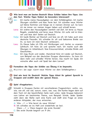 	Wie lernt man am besten Deutsch? Diese Schüler haben ihre Tipps. Lies
den Text. Welche Tipps findest du besonders interessant?
Jan:	 Ich mache meine Hausaufgaben vor dem Schlafengehen. Ich mache
Übungen schriftlich und lese Texte laut. Ich schreibe neue Wörter
auf kleine Kärtchen und hänge sie in meinem Zimmer auf. So kann
ich sie immer vor meinen Augen haben und schnell lernen.
Lena:	 Ich widme den Hausaufgaben ziemlich viel Zeit. Ich lerne zu Hause
Regeln, wiederhole und lerne neue Wörter. Ich surfe viel im Inter-
net und lese dort Seiten auf Deutsch.
Katja:	 Ich kaufe Bücher auf Deutsch und lese sie oft. Ich habe auch eine
deutsche Freundin. Ich schreibe ihr oft und bekomme Briefe von
ihr, so kann ich mein Deutsch verbessern.
Lara:	 Zu Hause habe ich CDs mit Hörübungen und -texten zu unserem
Lehrbuch. Ich höre sie und spreche nach. Ich mache auch alle
Übungen im Arbeitsbuch: löse Kreuzworträtsel, schreibe Briefe und
Geschichten.
Max:	 Ich mag Musik und Lieder. Manchmal höre ich Lieder auf Deutsch,
zum Beispiel von der deutschen Gruppe «Rammstein». So kann ich
dann mehr und schneller Wörter lernen. Das macht mir Spaß. Ich
wünsche allen auch viel Spaß bei dem Lernen!
	Formuliere die Tipps der Schüler aus Übung 4 im Imperativ.
M u s t e r: Jan sagt: «Lernt neue Wörter vor dem Schlafengehen.»
	Und wie lernt ihr Deutsch? Welche Tipps könnt ihr geben? Sprecht in
Gruppen und erzählt dann der ganzen Klasse.
	Spiel «Fragekarten».
Schreibt in Gruppen Karten mit verschiedenen Fragewörtern: wohin, wo,
wie, wie oft, wie viel, warum, wann, wer, was. Die Karten liegen dann auf
dem Tisch mit der beschrifteten Seite nach unten. Jede Gruppe bekommt
vom Lehrer ein bestimmtes Thema, zum Beispiel: Schule. Jeder Spieler
zieht dann der Reihe nach eine Karte und stellt eine Frage an einen
anderen Mitspieler, der muss antworten.
A: Wie …? → Wie lernst du neue Wörter?
B: Ich schreibe sie ins Heft und wiederhole sie laut.
Wann …? → Wann beginnt die erste Stunde?
C: Die erste Stunde beginnt um 9 Uhr.
7Lektion Schulleben
156
 
