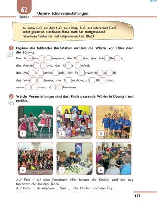 Unsere Schulveranstaltungen
	die Show (-s), die Jury (-s), die Einlage (-n), der Interessent (-en),
selbst gebastelt, stattfinden (fand statt, hat stattgefunden),
teilnehmen (nahm teil, hat teilgenommen) an (Dat.)
	Ergänze die fehlenden Buchstaben und lies die Wörter vor. Höre dann
die Lösung.
Der M  a  lwe      bewerb, die D   sko, das Sch   lfe   t,
die Ausste      ung, das K   st   mfest,
der Mu   ik   ettbe   erb, der Sp   rtwettb   w   rb,
das Scha      turnier, die T   nzshow, st   ttf   nden,
veran      alten, t      lnehmen.
	Welche Veranstaltungen sind das? Finde passende Wörter in Übung 1 und
erzähle.
1 2 3
4 5 6
Auf Foto 1 ist eine Tanzshow. Hier tanzen die Kinder, und die Jury
bestimmt die besten Tänze.
Auf Foto … ist ein/eine... Hier … die Kinder, und die Jury...
157
Stunde
62
 