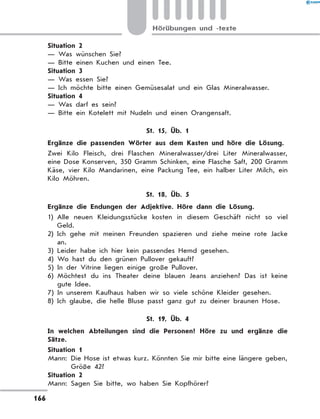 Situation 2
— Was wünschen Sie?
— Bitte einen Kuchen und einen Tee.
Situation 3
— Was essen Sie?
— Ich möchte bitte einen Gemüsesalat und ein Glas Mineralwasser.
Situation 4
— Was darf es sein?
— Bitte ein Kotelett mit Nudeln und einen Orangensaft.
St. 15, Üb. 1
	 Ergänze die passenden Wörter aus dem Kasten und höre die Lösung.
Zwei Kilo Fleisch, drei Flaschen Mineralwasser/drei Liter Mineralwasser,
eine Dose Konserven, 350 Gramm Schinken, eine Flasche Saft, 200 Gramm
Käse, vier Kilo Mandarinen, eine Packung Tee, ein halber Liter Milch, ein
Kilo Möhren.
St. 18, Üb. 5
	 Ergänze die Endungen der Adjektive. Höre dann die Lösung.
1) Alle neuen Kleidungsstücke kosten in diesem Geschäft nicht so viel
Geld.
2) Ich gehe mit meinen Freunden spazieren und ziehe meine rote Jacke
an.
3) Leider habe ich hier kein passendes Hemd gesehen.
4) Wo hast du den grünen Pullover gekauft?
5) In der Vitrine liegen einige große Pullover.
6) Möchtest du ins Theater deine blauen Jeans anziehen? Das ist keine
gute Idee.
7) In unserem Kaufhaus haben wir so viele schöne Kleider gesehen.
8) Ich glaube, die helle Bluse passt ganz gut zu deiner braunen Hose.
St. 19, Üb. 4
	 In welchen Abteilungen sind die Personen? Höre zu und ergänze die
Sätze.
Situation 1
Mann: Die Hose ist etwas kurz. Könnten Sie mir bitte eine längere geben,
Größe 42?
Situation 2
Mann: Sagen Sie bitte, wo haben Sie Kopfhörer?
166
Hörübungen und -texte
 