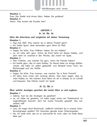 Situation 3
Frau: Die Stiefel sind etwas klein. Haben Sie größere?
Situation 4
Mann: Was kosten die Puzzles hier?
LEKTION 3
St. 24, Üb. 3b
	 Höre die Interviews und vergleiche mit deiner Vermutung.
Situation 1
— Sag mal, Ralf: Was machst du in deiner Freizeit gern?
— Ich treibe Sport, aber besonders gern fahre ich Rad.
Situation 2
— Sagen Sie bitte, Frau Willmer, haben Sie ein Hobby?
— Ja, ich reite sehr gern. Schon als Kind hatte ich dieses Hobby, und
jetzt reite ich zweimal in der Woche, das macht mir Spaß.
Situation 3
— Herr Schlüter, was machen Sie gern, wenn Sie Freizeit haben?
— Ich bastle gern, das ist mein Hobby. Zu Hause habe ich einige Möbel-
stücke, die habe ich selbst gebastelt, zum Beispiel einen Tisch, ein
Bücherregal und vier Stühle.
Situation 4
— Sagen Sie bitte, Frau Lessner, was machen Sie in Ihrer Freizeit?
— Ich fahre Auto schon seit zwanzig Jahren. Man kann sagen, dass es
mein Hobby ist. Mit meinem Auto fahre ich oft in Urlaub, es ist schnell
und bequem. Das Fahren macht mir Spaß.
St. 25, Üb. 6
	 Über welche Anzeigen sprechen die Leute? Höre zu und ergänze.
Situation 1
— Sabine, hast du die Anzeigen da gesehen?
— Ja, ich habe sie gesehen, ich habe sogar schon ein Theaterstück im
Jugendtheater besucht, dort hat meine Freundin gespielt. Das war
einfach toll!
Situation 2
— Lars, du magst doch Rockmusik, vielleicht möchtest du in unserer Schü-
lerrockgruppe spielen? Wir brauchen gerade einen Gitarrenspieler.
— Na, ich weiß nicht, das ist so unerwartet für mich, aber ich finde diese
Idee gut.
167
Hörübungen und -texte
 