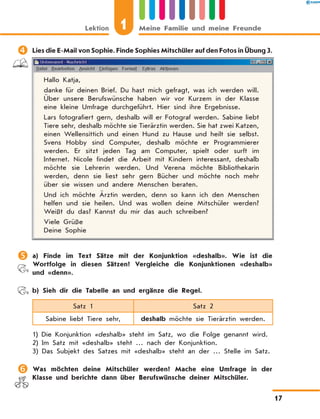 	Lies die E-Mail von Sophie. Finde Sophies Mitschüler auf den Fotos in Übung 3.
Hallo Katja,
danke für deinen Brief. Du hast mich gefragt, was ich werden will.
Über unsere Berufswünsche haben wir vor Kurzem in der Klasse
eine kleine Umfrage durchgeführt. Hier sind ihre Ergebnisse.
Lars fotografiert gern, deshalb will er Fotograf werden. Sabine liebt
Tiere sehr, deshalb möchte sie Tierärztin werden. Sie hat zwei Katzen,
einen Wellensittich und einen Hund zu Hause und heilt sie selbst.
Svens Hobby sind Computer, deshalb möchte er Programmierer
werden. Er sitzt jeden Tag am Computer, spielt oder surft im
Internet. Nicole findet die Arbeit mit Kindern interessant, deshalb
möchte sie Lehrerin werden. Und Verena möchte Bibliothekarin
werden, denn sie liest sehr gern Bücher und möchte noch mehr
über sie wissen und andere Menschen beraten.
Und ich möchte Ärztin werden, denn so kann ich den Menschen
helfen und sie heilen. Und was wollen deine Mitschüler werden?
Weißt du das? Kannst du mir das auch schreiben?
Viele Grüße
Deine Sophie
	a) Finde im Text Sätze mit der Konjunktion «deshalb». Wie ist die
Wortfolge in diesen Sätzen? Vergleiche die Konjunktionen «deshalb»
und «denn».
	 b) Sieh dir die Tabelle an und ergänze die Regel.
Satz 1 Satz 2
Sabine liebt Tiere sehr, deshalb möchte sie Tierärztin werden.
1) Die Konjunktion «deshalb» steht im Satz, wo die Folge genannt wird.
2) Im Satz mit «deshalb» steht … nach der Konjunktion.
3) Das Subjekt des Satzes mit «deshalb» steht an der … Stelle im Satz.
	Was möchten deine Mitschüler werden? Mache eine Umfrage in der
Klasse und berichte dann über Berufswünsche deiner Mitschüler.
Lektion 1 Meine Familie und meine Freunde
17
 