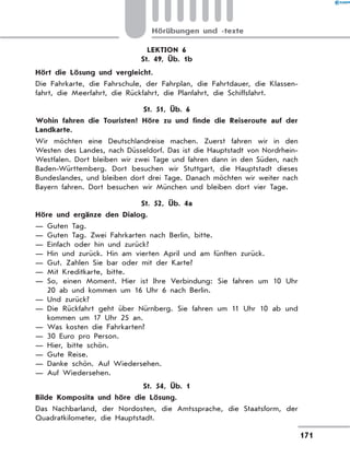 LEKTION 6
St. 49, Üb. 1b
	 Hört die Lösung und vergleicht.
Die Fahrkarte, die Fahrschule, der Fahrplan, die Fahrtdauer, die Klassen-
fahrt, die Meerfahrt, die Rückfahrt, die Planfahrt, die Schiffsfahrt.
St. 51, Üb. 6
	 Wohin fahren die Touristen? Höre zu und finde die Reiseroute auf der
Landkarte.
Wir möchten eine Deutschlandreise machen. Zuerst fahren wir in den
Westen des Landes, nach Düsseldorf. Das ist die Hauptstadt von Nordrhein-
Westfalen. Dort bleiben wir zwei Tage und fahren dann in den Süden, nach
Baden-Württemberg. Dort besuchen wir Stuttgart, die Hauptstadt dieses
Bundeslandes, und bleiben dort drei Tage. Danach möchten wir weiter nach
Bayern fahren. Dort besuchen wir München und bleiben dort vier Tage.
St. 52, Üb. 4a
	 Höre und ergänze den Dialog.
— Guten Tag.
— Guten Tag. Zwei Fahrkarten nach Berlin, bitte.
— Einfach oder hin und zurück?
— Hin und zurück. Hin am vierten April und am fünften zurück.
— Gut. Zahlen Sie bar oder mit der Karte?
— Mit Kreditkarte, bitte.
— So, einen Moment. Hier ist Ihre Verbindung: Sie fahren um 10 Uhr
20 ab und kommen um 16 Uhr 6 nach Berlin.
— Und zurück?
— Die Rückfahrt geht über Nürnberg. Sie fahren um 11 Uhr 10 ab und
kommen um 17 Uhr 25 an.
— Was kosten die Fahrkarten?
— 30 Euro pro Person.
— Hier, bitte schön.
— Gute Reise.
— Danke schön. Auf Wiedersehen.
— Auf Wiedersehen.
St. 54, Üb. 1
	 Bilde Komposita und höre die Lösung.
Das Nachbarland, der Nordosten, die Amtssprache, die Staatsform, der
Quadratkilometer, die Hauptstadt.
171
Hörübungen und -texte
 